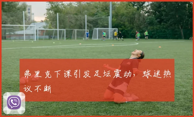 弗里克下课引发足坛震动，球迷热议不断