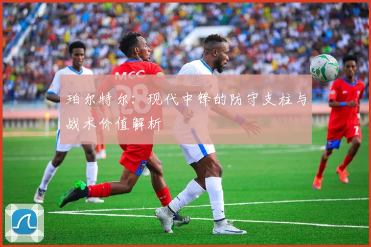 珀尔特尔：现代中锋的防守支柱与战术价值解析