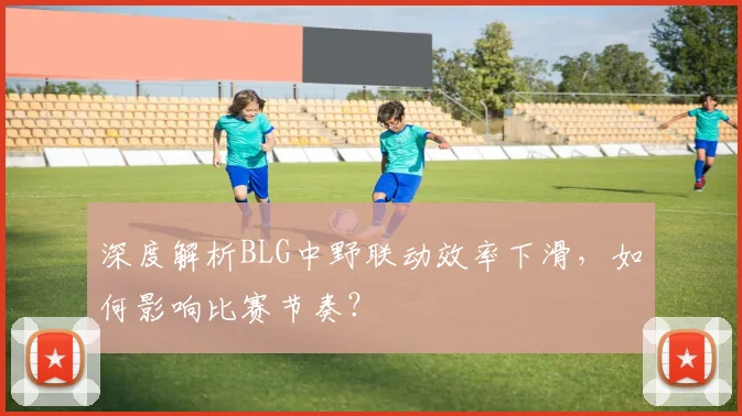 深度解析BLG中野联动效率下滑，如何影响比赛节奏？