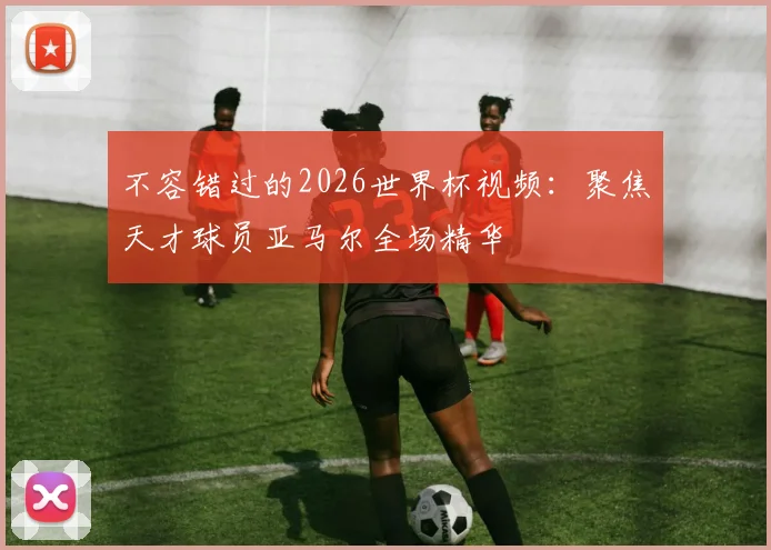 不容错过的2026世界杯视频：聚焦天才球员亚马尔全场精华