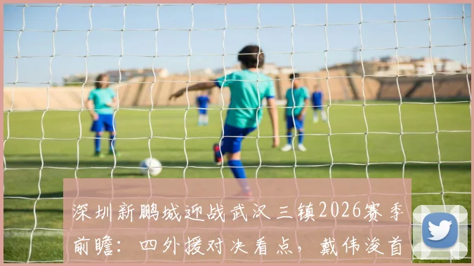 深圳新鹏城迎战武汉三镇2026赛季前瞻：四外援对决看点，戴伟浚首发状态成焦点