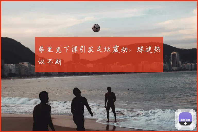 弗里克下课引发足坛震动，球迷热议不断