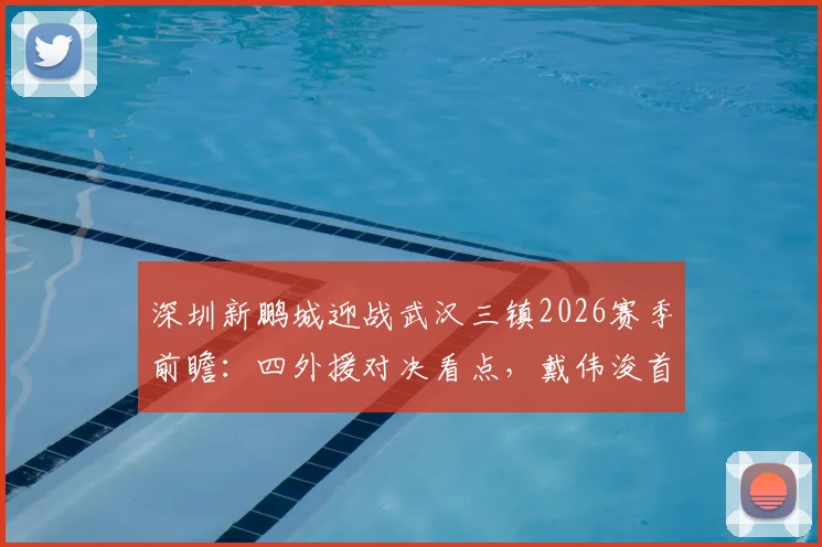 深圳新鹏城迎战武汉三镇2026赛季前瞻：四外援对决看点，戴伟浚首发状态成焦点