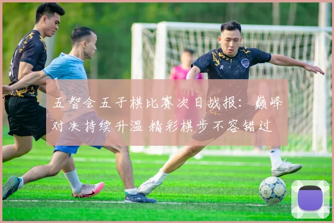 五智会五子棋比赛次日战报：巅峰对决持续升温 精彩棋步不容错过