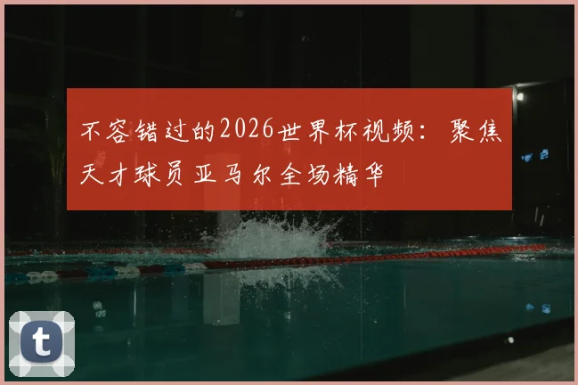 不容错过的2026世界杯视频：聚焦天才球员亚马尔全场精华
