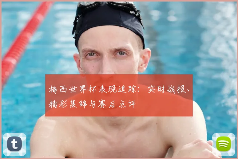 梅西世界杯表现追踪：实时战报、精彩集锦与赛后点评