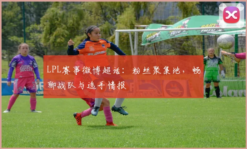 LPL赛事微博超话：粉丝聚集地，畅聊战队与选手情报