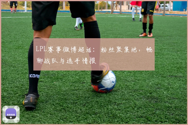 LPL赛事微博超话：粉丝聚集地，畅聊战队与选手情报