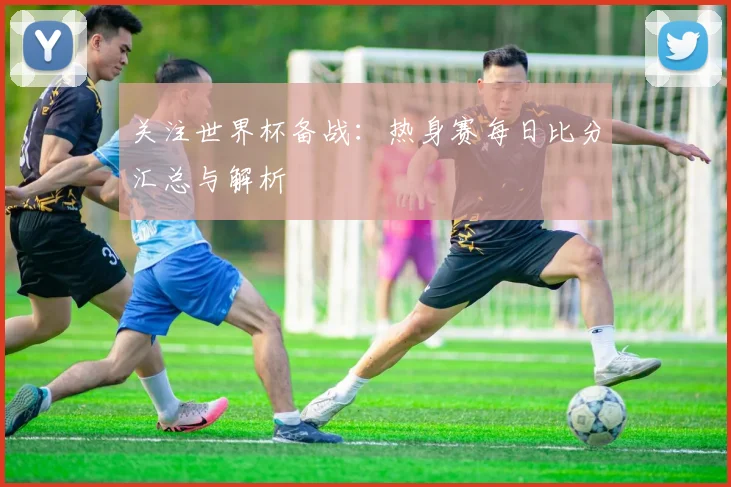 关注世界杯备战:热身赛每日比分汇总与解析