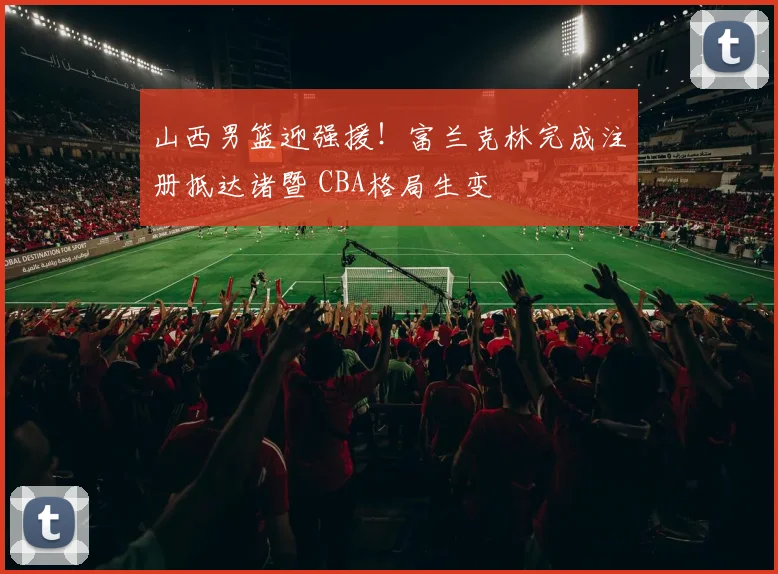 山西男篮迎强援！富兰克林完成注册抵达诸暨 CBA格局生变