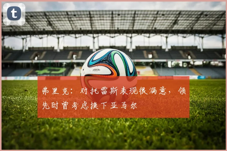 弗里克：对托雷斯表现很满意，领先时曾考虑换下亚马尔