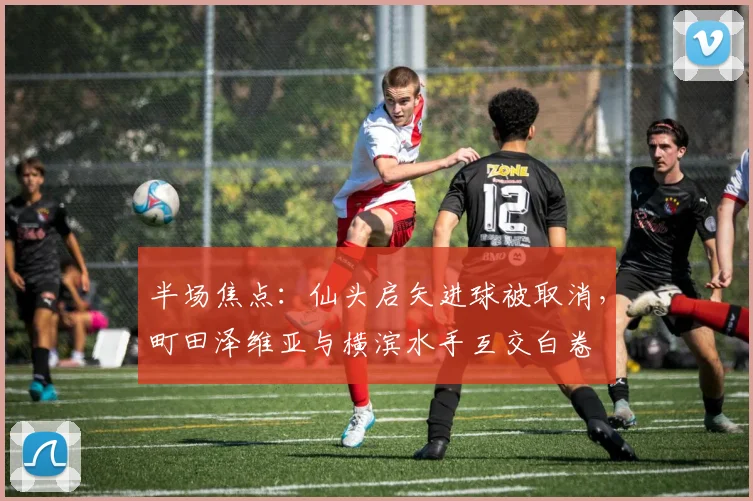 半场焦点:仙头启矢进球被取消,町田泽维亚与横滨水手互交白卷