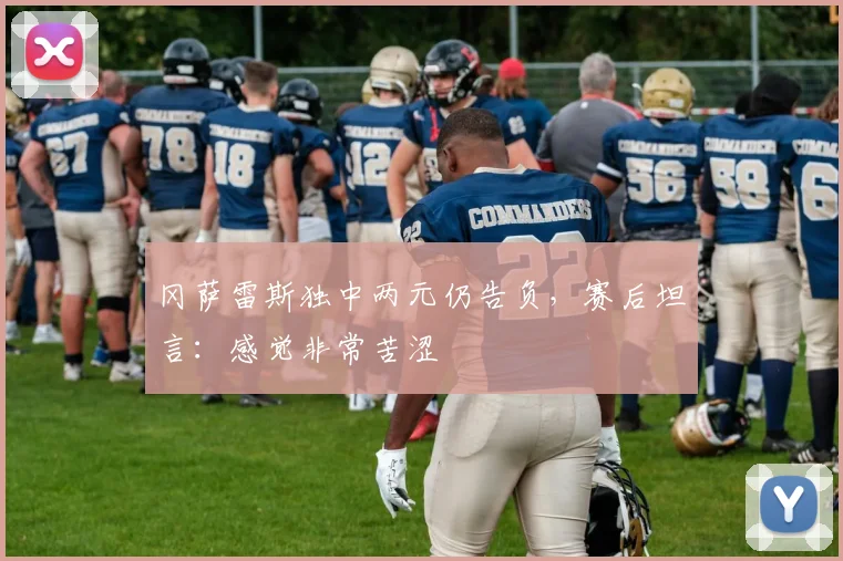 冈萨雷斯独中两元仍告负,赛后坦言:感觉非常苦涩